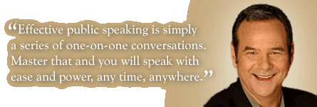 Effective public speaking is simply a series of one-on-one conversations. Master that and you will speak with ease 								and power, any time, anywhere.